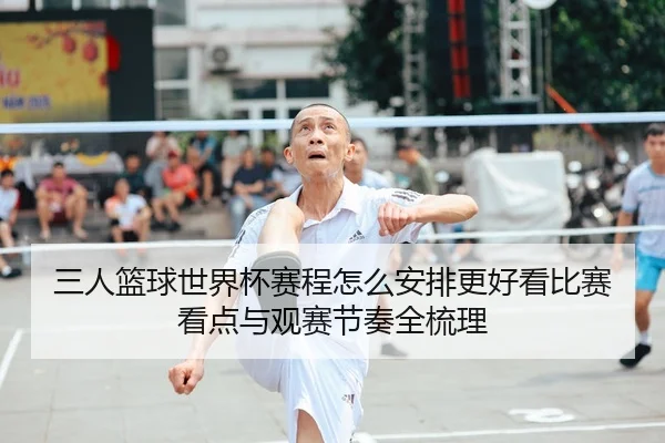 三人篮球世界杯赛程怎么安排更好看比赛看点与观赛节奏全梳理