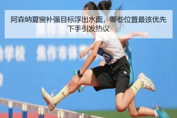 阿森纳夏窗补强目标浮出水面，哪些位置最该优先下手引发热议